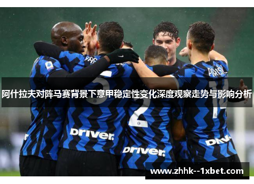 阿什拉夫对阵马赛背景下意甲稳定性变化深度观察走势与影响分析