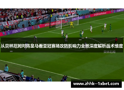 从贝林厄姆对阵皇马看亚冠赛场攻防影响力全景深度解析战术维度